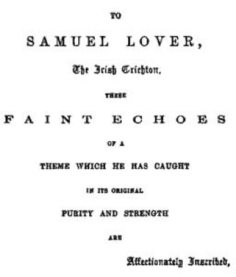 TO SAMUEL
LOVER, The Irish Crichton, THESE FAINT ECHOES OF A THEME WHICH HE HAS
CAUGHT IN ITS ORIGINAL PURITY AND STRENGTH ARE Affectionately
Inscribed.