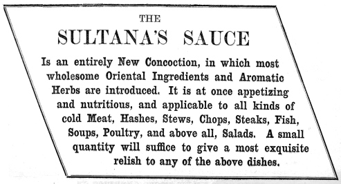 THE SULTANA’S SAUCE

Is an entirely New Concoction, in which most wholesome Oriental
Ingredients and Aromatic Herbs are introduced. It is at once appetizing
and nutritious, and applicable to all kinds of cold Meat, Hashes, Stews,
Chops, Steaks, Fish, Soups, Poultry, and above all, Salads. A small
quantity will suffice to give a most exquisite relish to any of the
above dishes.