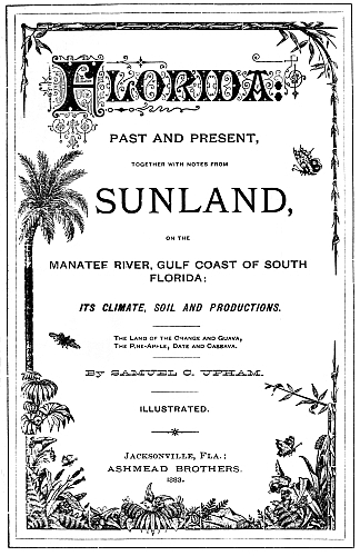 Florida
PAST AND PRESENT,

TOGETHER WITH NOTES FROM

SUNLAND,

ON THE

MANATEE RIVER, GULF COAST OF SOUTH
FLORIDA:
ITS CLIMATE, SOIL AND PRODUCTIONS.
The Land of the Orange and Guava,
The Pine-Apple, Date and Cassava.
By SAMUEL C. UPHAM.
ILLUSTRATED.
Jacksonville, Fla.:
ASHMEAD BROTHERS.
1883.