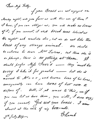 Dear Miss Kelly,&mdash;

If your Bones are not engaged on Monday night, will you favor us with
the use of them? I know, if you can oblige us, you will make no bones of
it; if you cannot, it shall break none betwixt us. We might ask somebody
else, but we do not like the bones of any strange animal. We should be
welcome to dear Mrs. Listons, but then she is so plump, there is no
getting at them. I should prefer Miss Iver’s&mdash;they must be ivory I take
it for granted&mdash;but she is married to Mr. &mdash;&mdash;, and become bone of his
bone, consequently can have none of her own to dispose of. Well, it all
comes to this,&mdash;if you can let us have them, you will, I dare say; if
you cannot, God rest your bones. I am almost at the end of my bon-mots.

C Lamb

9th July, 1819