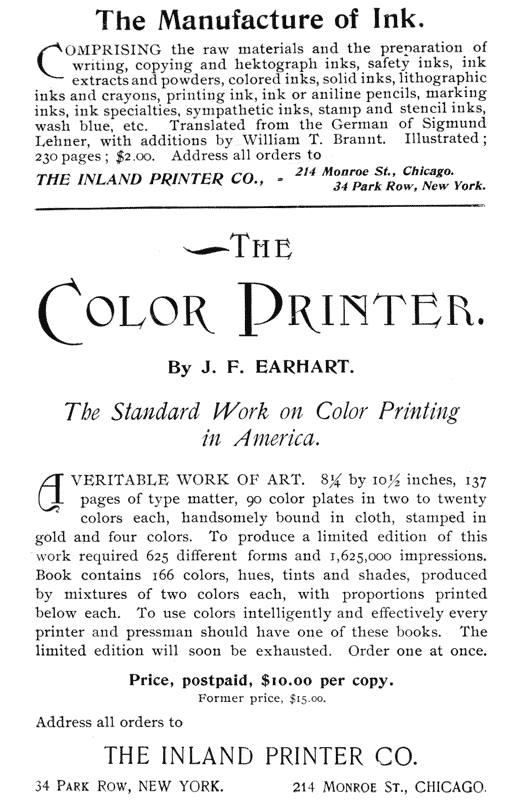 
The Manufacture of Ink.

Comprising the raw materials and the preparation of
writing, copying and hektograph inks, safety inks, ink
extracts and powders, colored inks, solid inks, lithographic
inks and crayons, printing ink, ink or aniline pencils, marking
inks, ink specialties, sympathetic inks, stamp and stencil inks,
wash blue, etc. Translated from the German of Sigmund
Lehner, with additions by William T. Brannt. Illustrated;
230 pages; $2.00. Address all orders to

THE INLAND PRINTER CO.,—214 Monroe St., Chicago.
34 Park Row, New York.

THE COLOR PRINTER.

By J. F. EARHART.

The Standard Work on Color Printing in America.

A veritable work of art. 8 1/4 by 10 1/2 inches, 137
pages of type matter, 90 color plates in two to twenty
colors each, handsomely bound in cloth, stamped in
gold and four colors. To produce a limited edition of this
work required 625 different forms and 1,625,000 impressions.
Book contains 166 colors, hues, tints and shades, produced
by mixtures of two colors each, with proportions printed
below each. To use colors intelligently and effectively every
printer and pressman should have one of these books. The
limited edition will soon be exhausted. Order one at once.

Price, postpaid, $10.00 per copy.
Former price, $15.00.

Address all orders to

THE INLAND PRINTER CO.

34 Park Row, NEW YORK.        214 Monroe St., CHICAGO.
