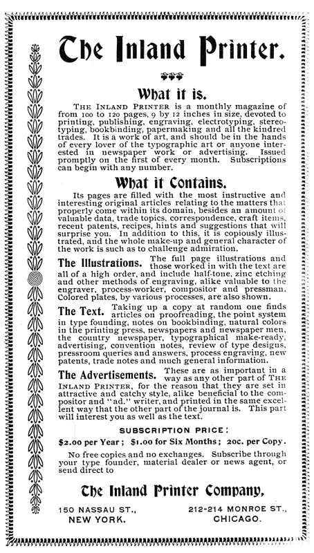 
The Inland Printer.

What it is.

The Inland Printer is a monthly magazine of
from 100 to 120 pages, 9 by 12 inches in size, devoted to
printing, publishing, engraving, electrotyping, stereotyping,
bookbinding, papermaking and all the kindred
trades. It is a work of art, and should be in the hands
of every lover of the typographic art or anyone interested
in newspaper work or advertising. Issued
promptly on the first of every month. Subscriptions
can begin with any number.

What it Contains.

Its pages are filled with the most instructive and
interesting original articles relating to the matters that
properly come within its domain, besides an amount of
valuable data, trade topics, correspondence, craft items,
recent patents, recipes, hints and suggestions that will
surprise you. In addition to this, it is copiously illustrated,
and the whole make-up and general character of
the work is such as to challenge admiration.

The Illustrations. The full Page illustrations and
those worked in with the text are
all of a high order, and include half-tone, zinc etching
and other methods of engraving, alike valuable to the
engraver, process-worker, compositor and pressman.
Colored plates, by various processes, are also shown.

The Text. Taking up a copy at random one finds
articles on proofreading, the point system in type
founding, notes on bookbinding, natural colors in
the printing press, newspapers and newspaper men,
the country newspaper, typographical make-ready,
advertising, convention notes, review of type designs,
pressroom queries and answers, process engraving, new
patents, trade notes and much general information.

The Advertisements. These are as important in a way as
any other part of THE INLAND PRINTER, for the reason
that they are set in attractive and catchy style,
alike beneficial to the compositor and “ad.” writer,
and printed in the same excellent way that the other
part of the journal is. This part will interest you as
well as the text.

SUBSCRIPTION PRICE:

$2.00 per Year; $1.00 for Six Months; 20c. per Copy.

No free copies and no exchanges. Subscribe through
your type founder, material dealer or news agent, or
send direct to

The Inland Printer Company,

150 NASSAU ST.,      212–214 MONROE ST.,
NEW YORK.                CHICAGO.
