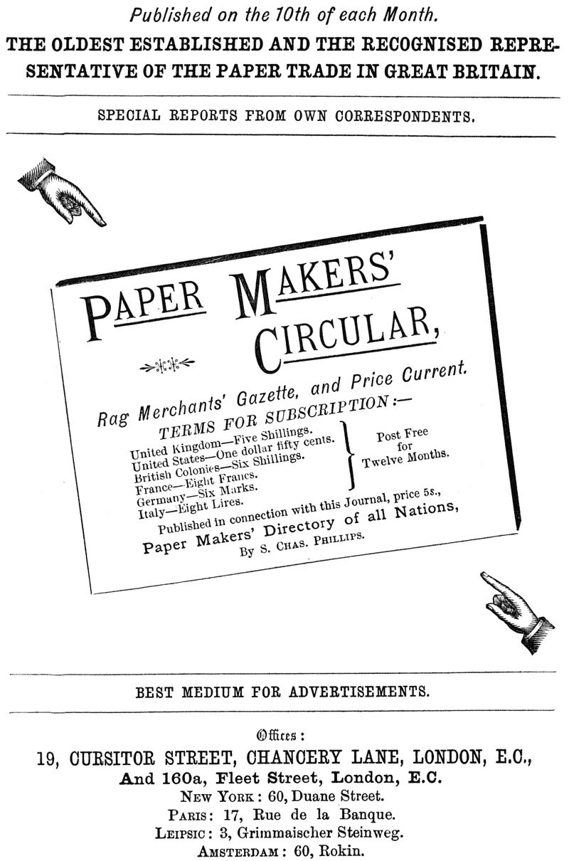 Published on the 10th of each Month.
THE OLDEST ESTABLISHED AND THE RECOGNISED REPRESENTATIVE OF THE
PAPER TRADE IN GREAT BRITAIN.
SPECIAL REPORTS FROM OWN CORRESPONDENTS.
PAPER MAKERS’ CIRCULAR,
Rag Merchants’ Gazette, and Price Current.
TERMS FOR SUBSCRIPTION:—
United Kingdom—Five Shillings. United States—One dollar fifty
cents. British Colonies—Six Shillings. Post Free France—Eight
Francs. for Germany—Six Marks. Twelve Months. Italy—Eight Lires.
Published in connection with this Journal, price 5s.,
Paper Makers’ Directory of all Nations,
By S. CHAS. PHILLIPS.
BEST MEDIUM FOR ADVERTISEMENTS.
Offices: 19, CURSITOR STREET, CHANCERY LANE, LONDON, E.C., And
160a, Fleet Street, London, E.C. NEW YORK: 60, Duane Street.
PARIS: 17, Rue de la Banque. LEIPSIC: 3, Grimmaischer Steinweg.
AMSTERDAM: 60, Rokin.