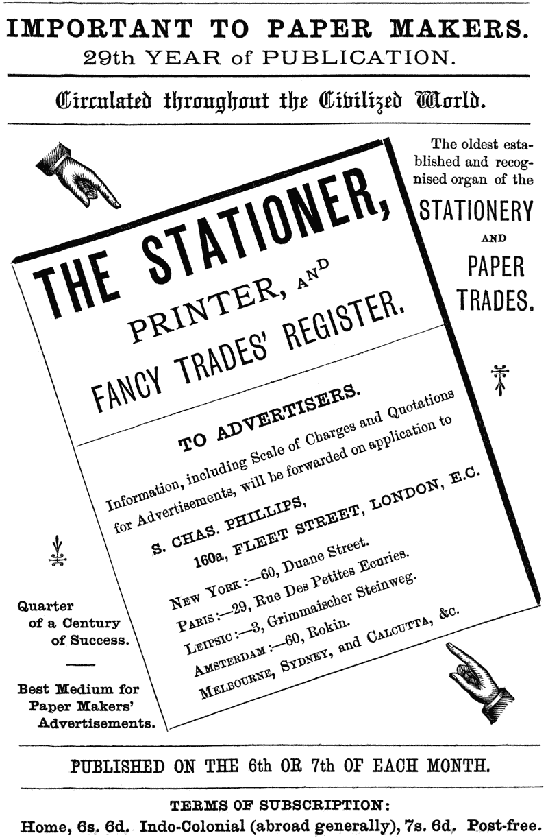 IMPORTANT TO PAPER MAKERS.
29th YEAR of PUBLICATION.
Circulated throughout the Civilized World.
The oldest established and recognised organ of the
STATIONERY AND PAPER TRADES.
THE STATIONER, PRINTER, AND FANCY TRADES’ REGISTER.
TO ADVERTISERS.
information, including Scale of Charges and Quotations for
Advertisements, will be forwarded on application to
S. CHAS. PHILLIPS, 160a, FLEET STREET, LONDON, E.C.
NEW YORK:—60, Duane Street.
PARIS:—29, Rue Des Petites Ecuries.
LEIPSIC:—3, Grimmaischer Steinweg.
AMSTERDAM:—60, Rokin.
MELBOURNE, SYDNEY, and CALCUTTA, &c.
Quarter of a Century of Success.
Best Medium for Paper Makers’ Advertisements.
PUBLISHED ON THE 6th OR 7th OF EACH MONTH.
TERMS OF SUBSCRIPTION:
Home, 6s. 6d. Indo-Colonial (abroad generally), 7s. 6d.
Post-free.