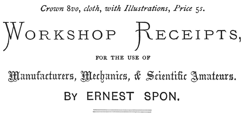 Crown 8vo, cloth, with Illustrations, Price 5s.
WORKSHOP RECEIPTS, FOR THE USE OF Manufacturers, Mechanics,
& Scientific Amateurs.
BY ERNEST SPON.