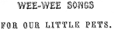 WEE-WEE SONGS
FOR OUR LITTLE PETS.