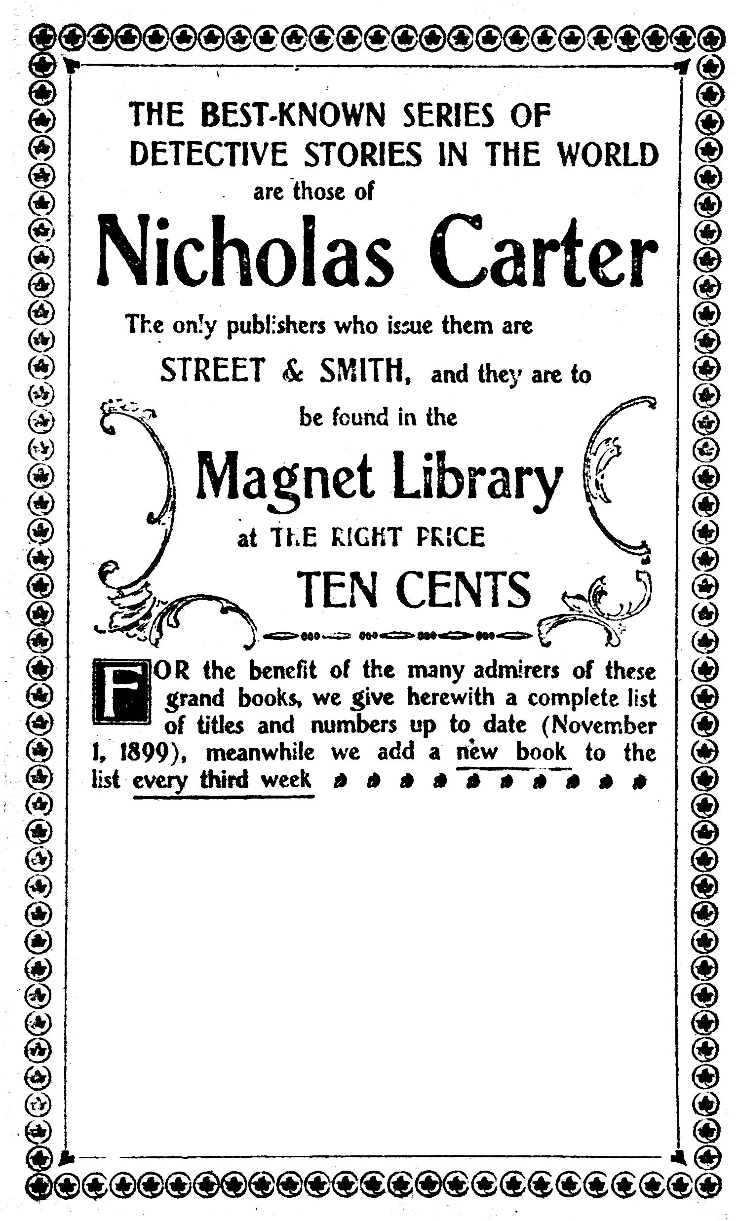 THE BEST-KNOWN SERIES OF
    DETECTIVE STORIES IN THE WORLD
    are those of
    Nicholas Carter

The only publishers who issue them are
STREET & SMITH, and they are to
be found in the

Magnet Library

at THE RIGHT PRICE

TEN CENTS


For the benefit of the many admirers of these
grand books, we give herewith a complete list
of titles and numbers up to date (November
1, 1899), meanwhile we add a new book to the
list every third week